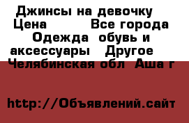 Джинсы на девочку  › Цена ­ 450 - Все города Одежда, обувь и аксессуары » Другое   . Челябинская обл.,Аша г.